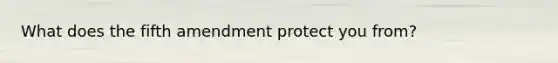 What does the fifth amendment protect you from?