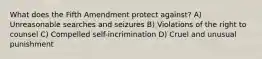 What does the Fifth Amendment protect against? A) Unreasonable searches and seizures B) Violations of the right to counsel C) Compelled self-incrimination D) Cruel and unusual punishment