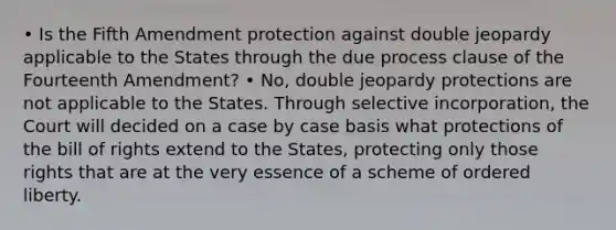 • Is the Fifth Amendment protection against double jeopardy applicable to the States through the due process clause of the Fourteenth Amendment? • No, double jeopardy protections are not applicable to the States. Through selective incorporation, the Court will decided on a case by case basis what protections of the bill of rights extend to the States, protecting only those rights that are at the very essence of a scheme of ordered liberty.