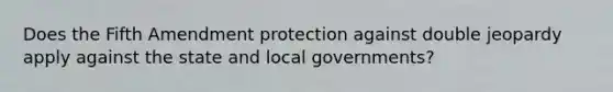 Does the Fifth Amendment protection against double jeopardy apply against the state and local governments?