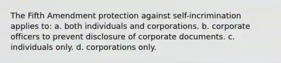 The Fifth Amendment protection against self-incrimination applies to: a. both individuals and corporations. b. corporate officers to prevent disclosure of corporate documents. c. individuals only. d. corporations only.