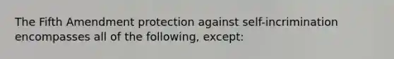 The Fifth Amendment protection against self-incrimination encompasses all of the following, except: