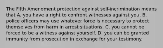 The Fifth Amendment protection against self-incrimination means that A. you have a right to confront witnesses against you. B. police officers may use whatever force is necessary to protect themselves from harm in arrest situations. C. you cannot be forced to be a witness against yourself. D. you can be granted immunity from prosecution in exchange for your testimony.