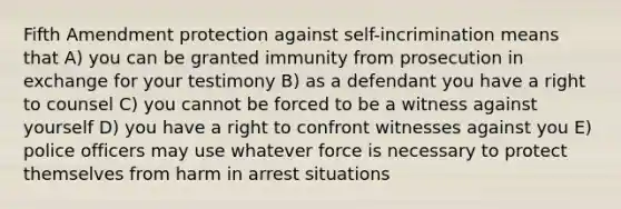 Fifth Amendment protection against self-incrimination means that A) you can be granted immunity from prosecution in exchange for your testimony B) as a defendant you have a right to counsel C) you cannot be forced to be a witness against yourself D) you have a right to confront witnesses against you E) police officers may use whatever force is necessary to protect themselves from harm in arrest situations