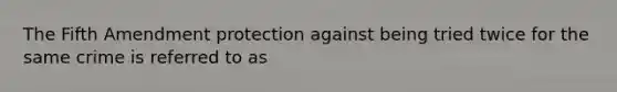 The Fifth Amendment protection against being tried twice for the same crime is referred to as