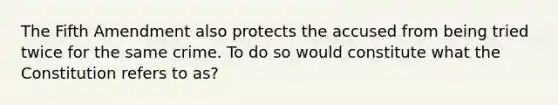 The Fifth Amendment also protects the accused from being tried twice for the same crime. To do so would constitute what the Constitution refers to as?