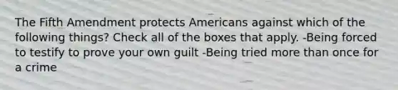 The Fifth Amendment protects Americans against which of the following things? Check all of the boxes that apply. -Being forced to testify to prove your own guilt -Being tried more than once for a crime