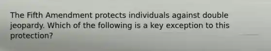 The Fifth Amendment protects individuals against double jeopardy. Which of the following is a key exception to this protection?