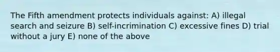 The Fifth amendment protects individuals against: A) illegal search and seizure B) self-incrimination C) excessive fines D) trial without a jury E) none of the above