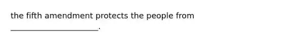 the fifth amendment protects the people from ______________________.