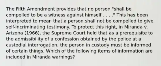 The Fifth Amendment provides that no person "shall be compelled to be a witness against himself . . . ." This has been interpreted to mean that a person shall not be compelled to give self-incriminating testimony. To protect this right, in Miranda v. Arizona (1966), the Supreme Court held that as a prerequisite to the admissibility of a confession obtained by the police at a custodial interrogation, the person in custody must be informed of certain things. Which of the following items of information are included in Miranda warnings?