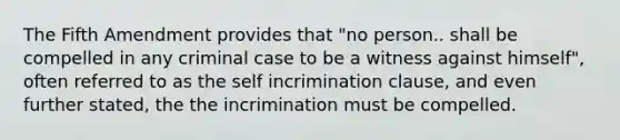 The Fifth Amendment provides that "no person.. shall be compelled in any criminal case to be a witness against himself", often referred to as the self incrimination clause, and even further stated, the the incrimination must be compelled.