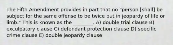 The Fifth Amendment provides in part that no "person [shall] be subject for the same offense to be twice put in jeopardy of life or limb." This is known as the ________. A) double trial clause B) exculpatory clause C) defendant protection clause D) specific crime clause E) double jeopardy clause