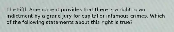 The Fifth Amendment provides that there is a right to an indictment by a grand jury for capital or infamous crimes. Which of the following statements about this right is true?