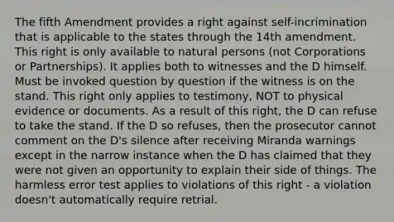 The fifth Amendment provides a right against self-incrimination that is applicable to the states through the 14th amendment. This right is only available to natural persons (not Corporations or Partnerships). It applies both to witnesses and the D himself. Must be invoked question by question if the witness is on the stand. This right only applies to testimony, NOT to physical evidence or documents. As a result of this right, the D can refuse to take the stand. If the D so refuses, then the prosecutor cannot comment on the D's silence after receiving Miranda warnings except in the narrow instance when the D has claimed that they were not given an opportunity to explain their side of things. The harmless error test applies to violations of this right - a violation doesn't automatically require retrial.