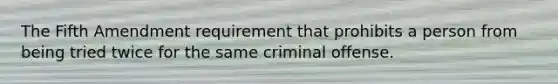 The Fifth Amendment requirement that prohibits a person from being tried twice for the same criminal offense.