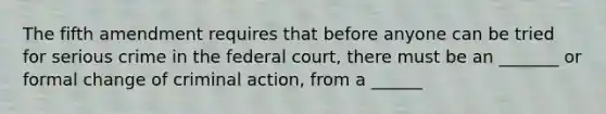 The fifth amendment requires that before anyone can be tried for serious crime in the federal court, there must be an _______ or formal change of criminal action, from a ______