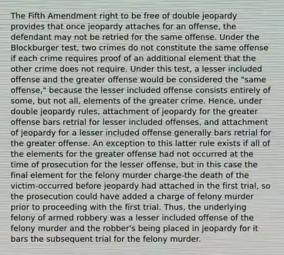 The Fifth Amendment right to be free of double jeopardy provides that once jeopardy attaches for an offense, the defendant may not be retried for the same offense. Under the Blockburger test, two crimes do not constitute the same offense if each crime requires proof of an additional element that the other crime does not require. Under this test, a lesser included offense and the greater offense would be considered the "same offense," because the lesser included offense consists entirely of some, but not all, elements of the greater crime. Hence, under double jeopardy rules, attachment of jeopardy for the greater offense bars retrial for lesser included offenses, and attachment of jeopardy for a lesser included offense generally bars retrial for the greater offense. An exception to this latter rule exists if all of the elements for the greater offense had not occurred at the time of prosecution for the lesser offense, but in this case the final element for the felony murder charge-the death of the victim-occurred before jeopardy had attached in the first trial, so the prosecution could have added a charge of felony murder prior to proceeding with the first trial. Thus, the underlying felony of armed robbery was a lesser included offense of the felony murder and the robber's being placed in jeopardy for it bars the subsequent trial for the felony murder.