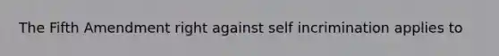 The Fifth Amendment right against self incrimination applies to