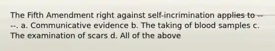 The Fifth Amendment right against self-incrimination applies to ----. a. Communicative evidence b. The taking of blood samples c. The examination of scars d. All of the above