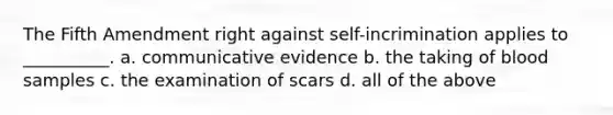 The Fifth Amendment right against self-incrimination applies to __________. a. communicative evidence b. the taking of blood samples c. the examination of scars d. all of the above