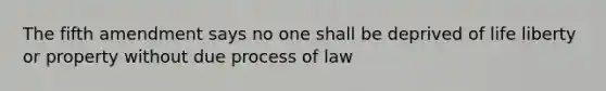 The fifth amendment says no one shall be deprived of life liberty or property without due process of law