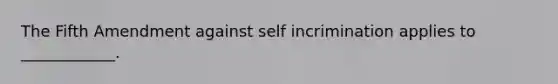 The Fifth Amendment against self incrimination applies to ____________.