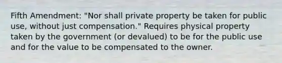 Fifth Amendment: "Nor shall private property be taken for public use, without just compensation." Requires physical property taken by the government (or devalued) to be for the public use and for the value to be compensated to the owner.