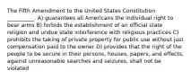 The Fifth Amendment to the United States Constitution __________. A) guarantees all Americans the individual right to bear arms B) forbids the establishment of an official state religion and undue state interference with religious practices C) prohibits the taking of private property for public use without just compensation paid to the owner D) provides that the right of the people to be secure in their persons, houses, papers, and effects, against unreasonable searches and seizures, shall not be violated