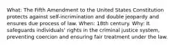 What: The Fifth Amendment to the United States Constitution protects against self-incrimination and double jeopardy and ensures due process of law. When: 18th century. Why: It safeguards individuals' rights in the criminal justice system, preventing coercion and ensuring fair treatment under the law.