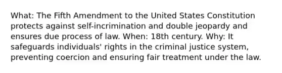 What: The Fifth Amendment to the United States Constitution protects against self-incrimination and double jeopardy and ensures due process of law. When: 18th century. Why: It safeguards individuals' rights in the criminal justice system, preventing coercion and ensuring fair treatment under the law.