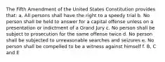 The Fifth Amendment of the United States Constitution provides that: a. All persons shall have the right to a speedy trial b. No person shall be held to answer for a capital offense unless on a presentation or indictment of a Grand Jury c. No person shall be subject to prosecution for the same offense twice d. No person shall be subjected to unreasonable searches and seizures e. No person shall be compelled to be a witness against himself f. B, C and E