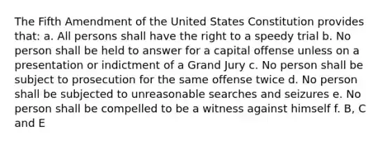 The Fifth Amendment of the United States Constitution provides that: a. All persons shall have the right to a speedy trial b. No person shall be held to answer for a capital offense unless on a presentation or indictment of a Grand Jury c. No person shall be subject to prosecution for the same offense twice d. No person shall be subjected to unreasonable searches and seizures e. No person shall be compelled to be a witness against himself f. B, C and E