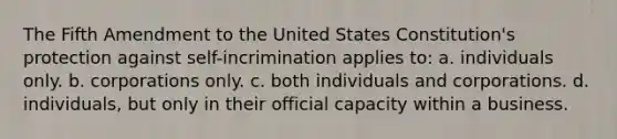 The Fifth Amendment to the United States Constitution's protection against self-incrimination applies to: a. individuals only. b. corporations only. c. both individuals and corporations. d. individuals, but only in their official capacity within a business.