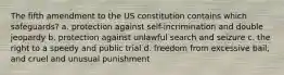 The fifth amendment to the US constitution contains which safeguards? a. protection against self-incrimination and double jeopardy b. protection against unlawful search and seizure c. the right to a speedy and public trial d. freedom from excessive bail, and cruel and unusual punishment