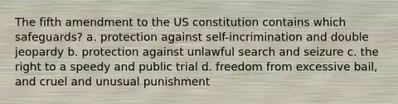 The fifth amendment to the US constitution contains which safeguards? a. protection against self-incrimination and double jeopardy b. protection against unlawful search and seizure c. the right to a speedy and public trial d. freedom from excessive bail, and cruel and unusual punishment