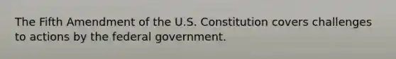 The Fifth Amendment of the U.S. Constitution covers challenges to actions by the federal government.