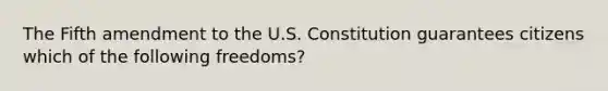 The Fifth amendment to the U.S. Constitution guarantees citizens which of the following freedoms?