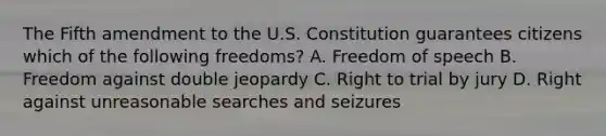 The Fifth amendment to the U.S. Constitution guarantees citizens which of the following freedoms? A. Freedom of speech B. Freedom against double jeopardy C. Right to trial by jury D. Right against unreasonable searches and seizures