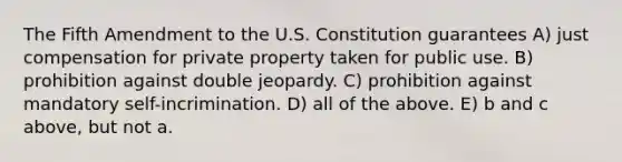 The Fifth Amendment to the U.S. Constitution guarantees A) just compensation for private property taken for public use. B) prohibition against double jeopardy. C) prohibition against mandatory self-incrimination. D) all of the above. E) b and c above, but not a.