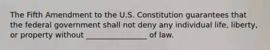 The Fifth Amendment to the U.S. Constitution guarantees that the federal government shall not deny any individual life, liberty, or property without ________________ of law.