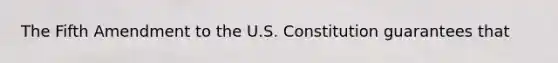 The Fifth Amendment to the U.S. Constitution guarantees that