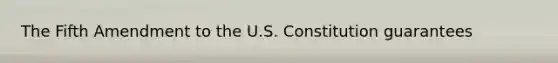 The Fifth Amendment to the U.S. Constitution guarantees