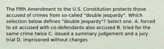 The Fifth Amendment to the U.S. Constitution protects those accused of crimes from so-called "double jeopardy". Which selection below defines "double jeopardy"? Select one: A. forced to sit accused with co-defendants also accused B. tried for the same crime twice C. issued a summary judgement and a jury trial D. imprisoned without charges