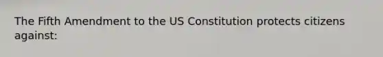 The Fifth Amendment to the US Constitution protects citizens against: