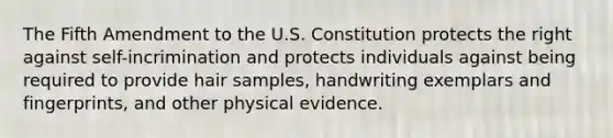 The Fifth Amendment to the U.S. Constitution protects the right against self-incrimination and protects individuals against being required to provide hair samples, handwriting exemplars and fingerprints, and other physical evidence.