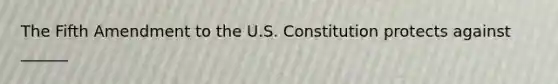 The Fifth Amendment to the U.S. Constitution protects against ______