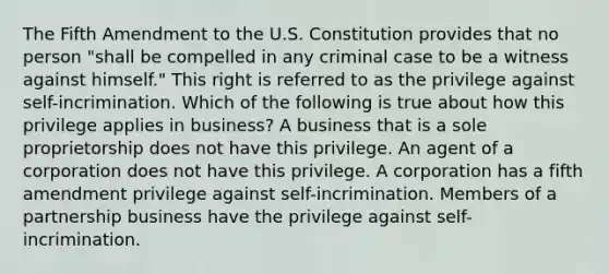 The Fifth Amendment to the U.S. Constitution provides that no person "shall be compelled in any criminal case to be a witness against himself." This right is referred to as the privilege against self-incrimination. Which of the following is true about how this privilege applies in business? A business that is a sole proprietorship does not have this privilege. An agent of a corporation does not have this privilege. A corporation has a fifth amendment privilege against self-incrimination. Members of a partnership business have the privilege against self-incrimination.