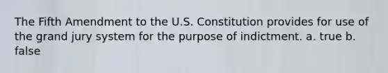 The Fifth Amendment to the U.S. Constitution provides for use of the grand jury system for the purpose of indictment. a. true b. false