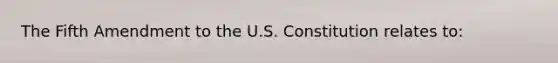 The Fifth Amendment to the U.S. Constitution relates to: